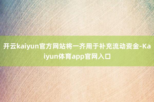 开云kaiyun官方网站将一齐用于补充流动资金-Kaiyun体育app官网入口
