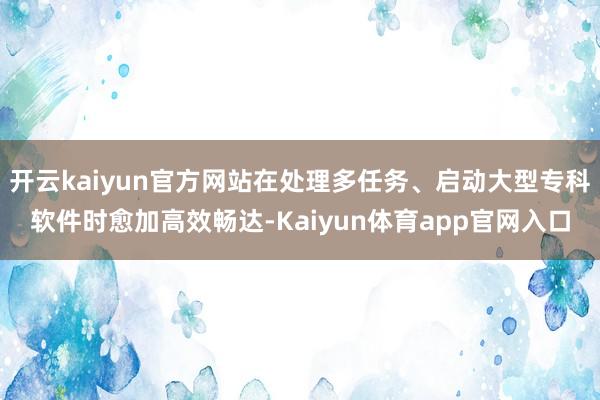 开云kaiyun官方网站在处理多任务、启动大型专科软件时愈加高效畅达-Kaiyun体育app官网入口
