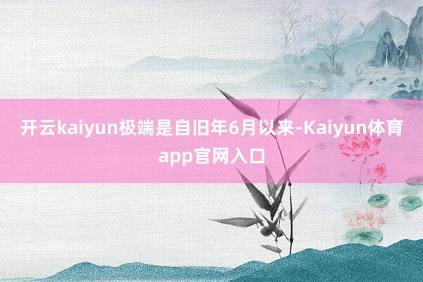 开云kaiyun极端是自旧年6月以来-Kaiyun体育app官网入口