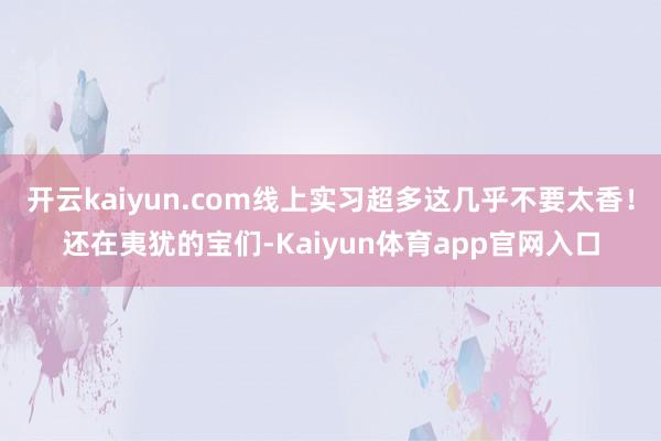 开云kaiyun.com线上实习超多这几乎不要太香！还在夷犹的宝们-Kaiyun体育app官网入口