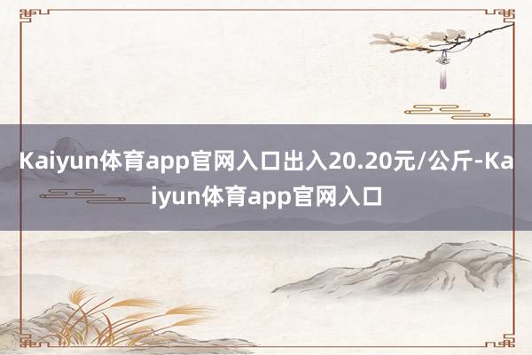 Kaiyun体育app官网入口出入20.20元/公斤-Kaiyun体育app官网入口
