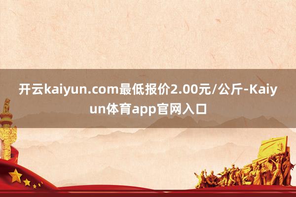 开云kaiyun.com最低报价2.00元/公斤-Kaiyun体育app官网入口