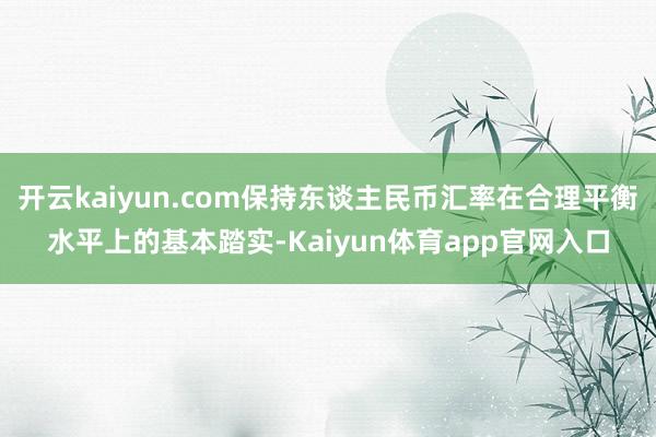 开云kaiyun.com保持东谈主民币汇率在合理平衡水平上的基本踏实-Kaiyun体育app官网入口