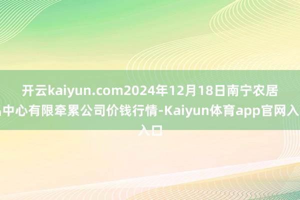 开云kaiyun.com2024年12月18日南宁农居品中心有限牵累公司价钱行情-Kaiyun体育app官网入口