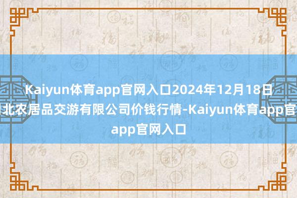 Kaiyun体育app官网入口2024年12月18日南充川北农居品交游有限公司价钱行情-Kaiyun体育app官网入口