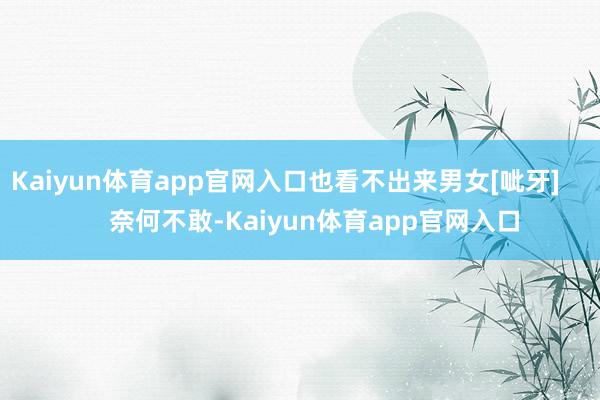 Kaiyun体育app官网入口也看不出来男女[呲牙]        奈何不敢-Kaiyun体育app官网入口