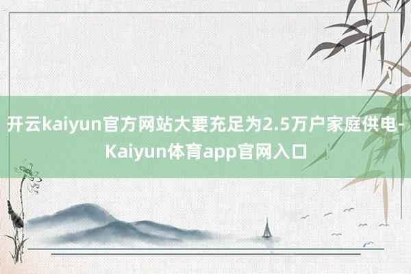 开云kaiyun官方网站大要充足为2.5万户家庭供电-Kaiyun体育app官网入口