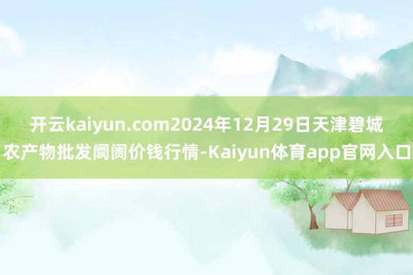 开云kaiyun.com2024年12月29日天津碧城农产物批发阛阓价钱行情-Kaiyun体育app官网入口