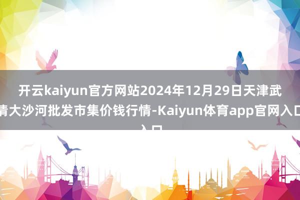 开云kaiyun官方网站2024年12月29日天津武清大沙河批发市集价钱行情-Kaiyun体育app官网入口