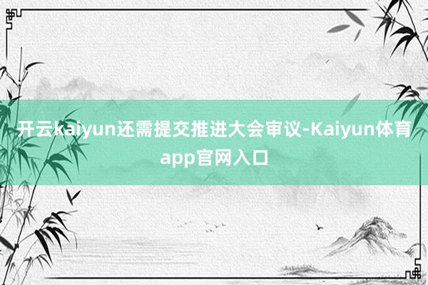 开云kaiyun还需提交推进大会审议-Kaiyun体育app官网入口