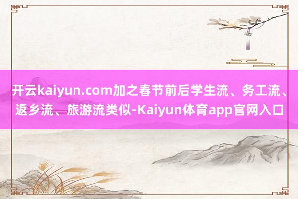 开云kaiyun.com加之春节前后学生流、务工流、返乡流、旅游流类似-Kaiyun体育app官网入口
