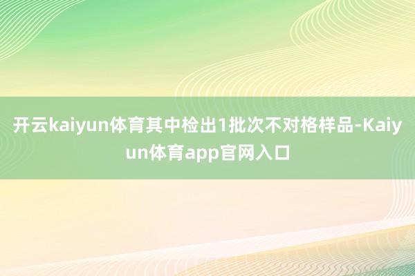 开云kaiyun体育其中检出1批次不对格样品-Kaiyun体育app官网入口