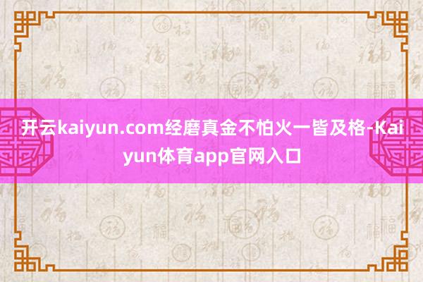 开云kaiyun.com经磨真金不怕火一皆及格-Kaiyun体育app官网入口