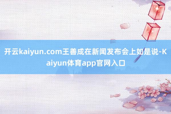 开云kaiyun.com王善成在新闻发布会上如是说-Kaiyun体育app官网入口
