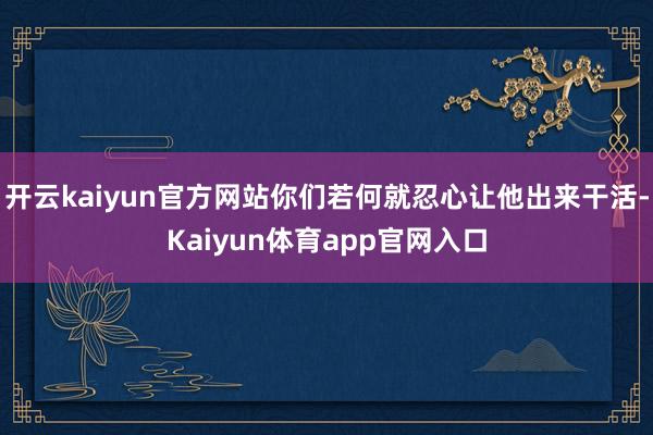 开云kaiyun官方网站你们若何就忍心让他出来干活-Kaiyun体育app官网入口