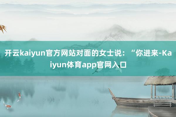开云kaiyun官方网站对面的女士说：“你进来-Kaiyun体育app官网入口