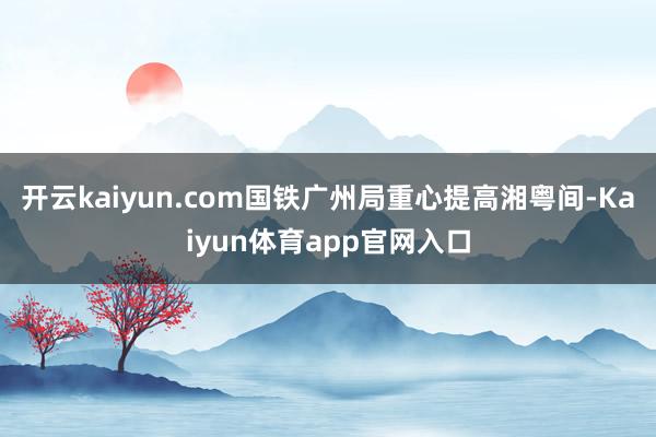开云kaiyun.com国铁广州局重心提高湘粤间-Kaiyun体育app官网入口