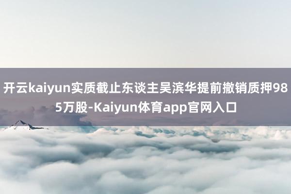 开云kaiyun实质截止东谈主吴滨华提前撤销质押985万股-Kaiyun体育app官网入口
