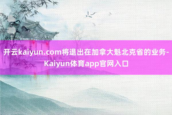 开云kaiyun.com将退出在加拿大魁北克省的业务-Kaiyun体育app官网入口