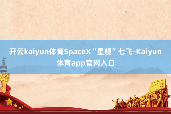 开云kaiyun体育SpaceX“星舰”七飞-Kaiyun体育app官网入口