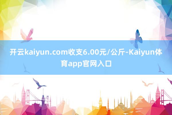 开云kaiyun.com收支6.00元/公斤-Kaiyun体育app官网入口