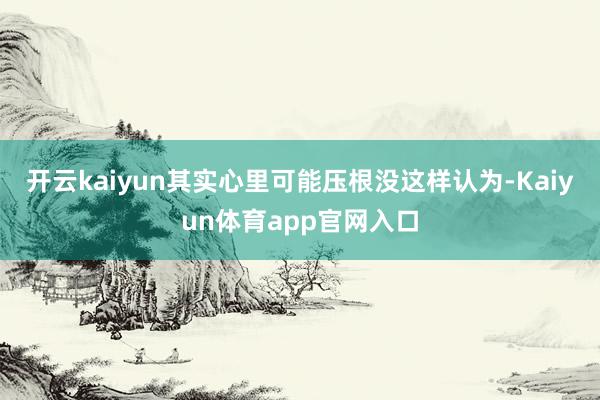 开云kaiyun其实心里可能压根没这样认为-Kaiyun体育app官网入口