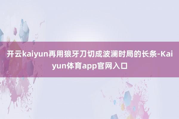 开云kaiyun再用狼牙刀切成波澜时局的长条-Kaiyun体育app官网入口