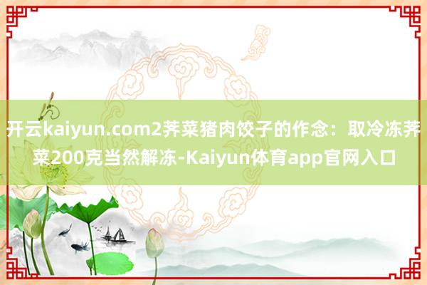 开云kaiyun.com2荠菜猪肉饺子的作念:取冷冻荠菜200克当然解冻-Kaiyun体育app官网入口