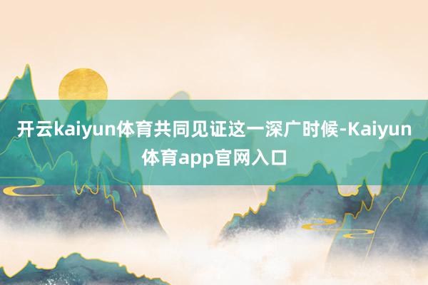 开云kaiyun体育共同见证这一深广时候-Kaiyun体育app官网入口