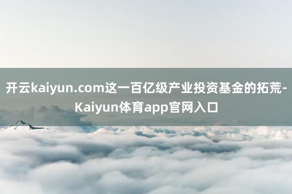 开云kaiyun.com这一百亿级产业投资基金的拓荒-Kaiyun体育app官网入口