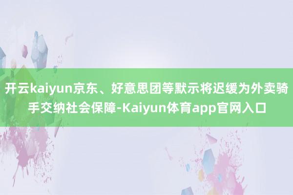 开云kaiyun京东、好意思团等默示将迟缓为外卖骑手交纳社会保障-Kaiyun体育app官网入口