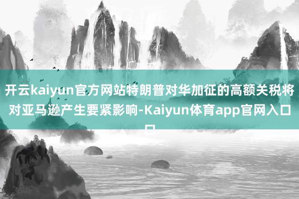 开云kaiyun官方网站特朗普对华加征的高额关税将对亚马逊产生要紧影响-Kaiyun体育app官网入口