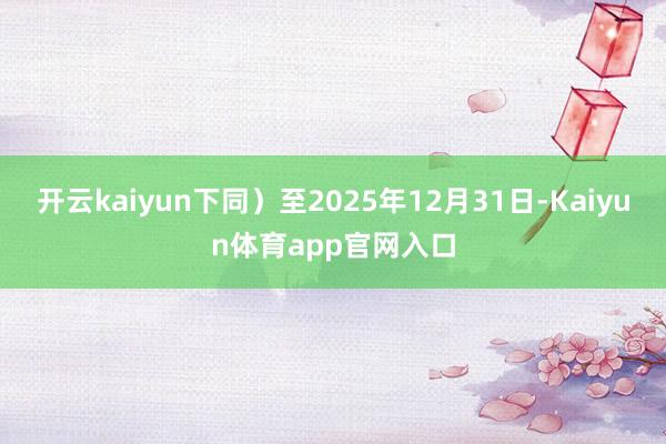 开云kaiyun下同）至2025年12月31日-Kaiyun体育app官网入口
