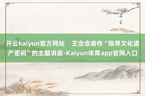 开云kaiyun官方网站    王念念渝作“探寻文化遗产密码”的主题讲座-Kaiyun体育app官网入口