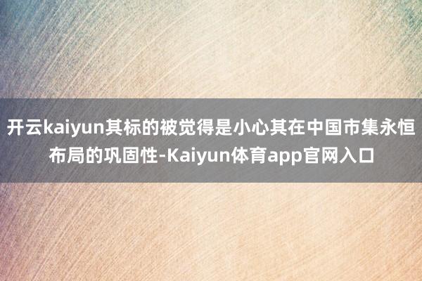 开云kaiyun其标的被觉得是小心其在中国市集永恒布局的巩固性-Kaiyun体育app官网入口