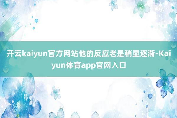 开云kaiyun官方网站他的反应老是稍显逐渐-Kaiyun体育app官网入口