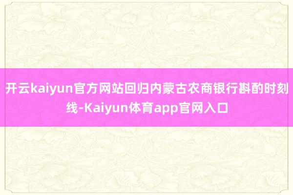 开云kaiyun官方网站　　回归内蒙古农商银行斟酌时刻线-Kaiyun体育app官网入口