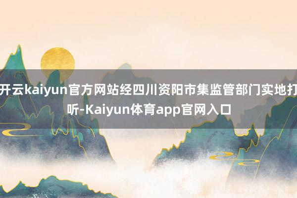 开云kaiyun官方网站经四川资阳市集监管部门实地打听-Kaiyun体育app官网入口