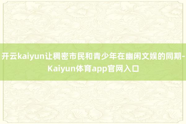 开云kaiyun让稠密市民和青少年在幽闲文娱的同期-Kaiyun体育app官网入口