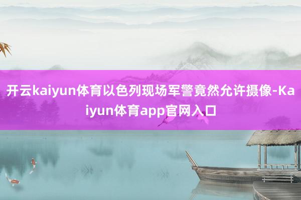 开云kaiyun体育以色列现场军警竟然允许摄像-Kaiyun体育app官网入口