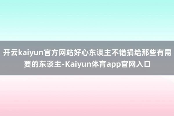 开云kaiyun官方网站好心东谈主不错捐给那些有需要的东谈主-Kaiyun体育app官网入口