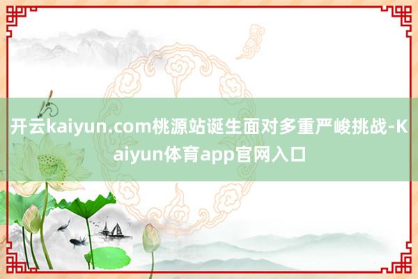 开云kaiyun.com桃源站诞生面对多重严峻挑战-Kaiyun体育app官网入口