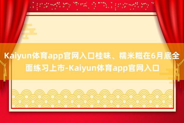 Kaiyun体育app官网入口桂味、糯米糍在6月底全面练习上市-Kaiyun体育app官网入口
