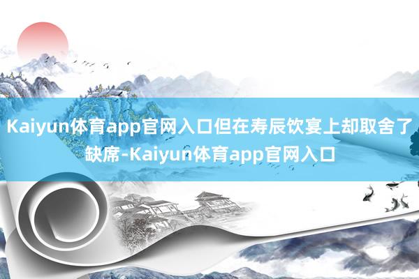 Kaiyun体育app官网入口但在寿辰饮宴上却取舍了缺席-Kaiyun体育app官网入口