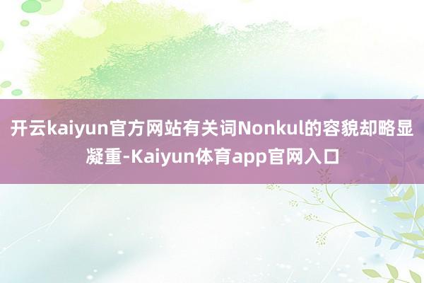 开云kaiyun官方网站有关词Nonkul的容貌却略显凝重-Kaiyun体育app官网入口