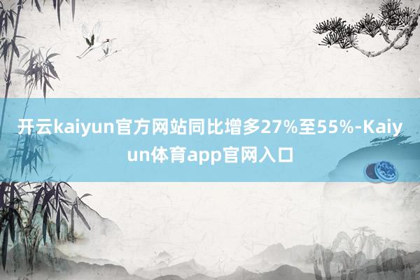 开云kaiyun官方网站同比增多27%至55%-Kaiyun体育app官网入口