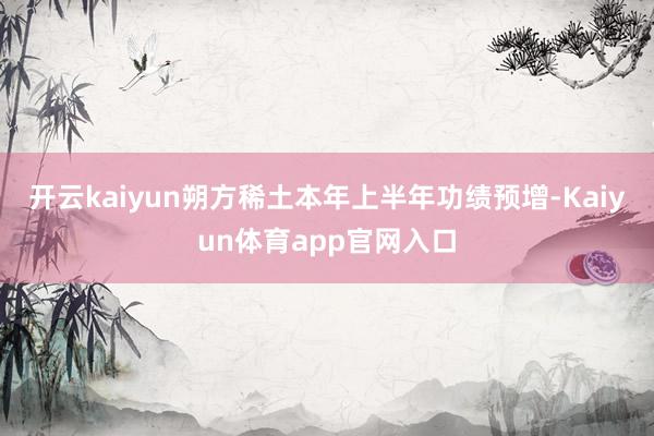 开云kaiyun朔方稀土本年上半年功绩预增-Kaiyun体育app官网入口