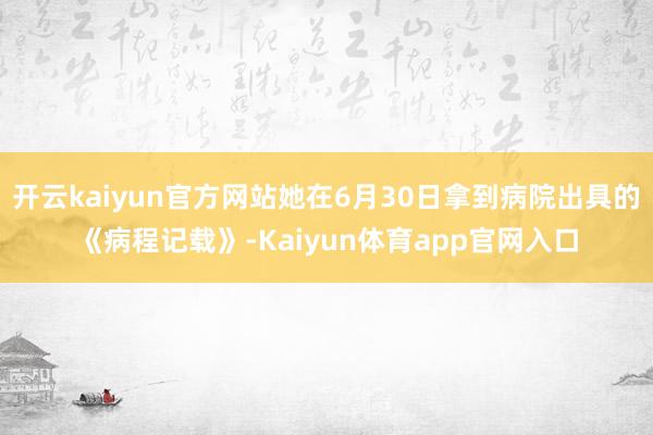开云kaiyun官方网站她在6月30日拿到病院出具的《病程记载》-Kaiyun体育app官网入口