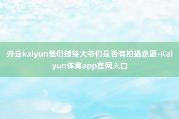 开云kaiyun他们缱绻大爷们是否有拍摄意愿-Kaiyun体育app官网入口