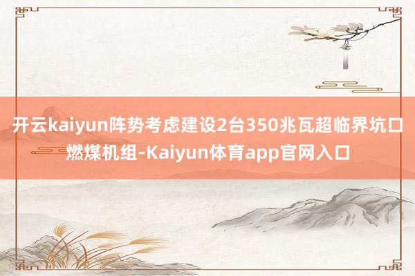 开云kaiyun阵势考虑建设2台350兆瓦超临界坑口燃煤机组-Kaiyun体育app官网入口
